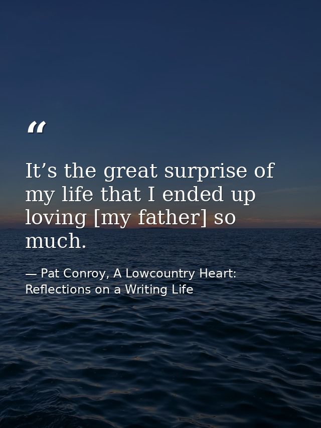 It’s the great surprise of my life that I ended up loving [my father] so much. — Pat Conroy, A Lowcountry Heart: Reflections on a Writing Life