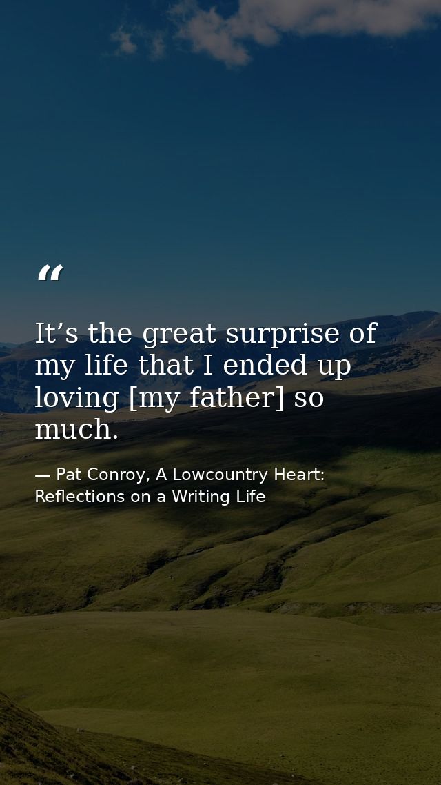 It’s the great surprise of my life that I ended up loving [my father] so much. — Pat Conroy, A Lowcountry Heart: Reflections on a Writing Life