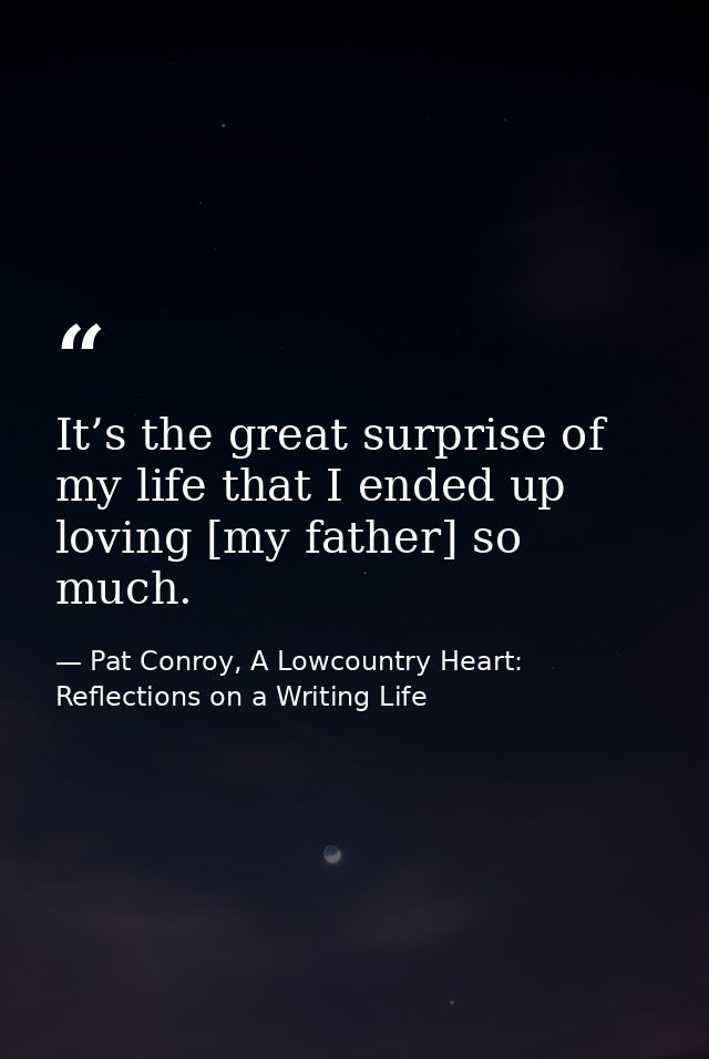 It’s the great surprise of my life that I ended up loving [my father] so much. — Pat Conroy, A Lowcountry Heart: Reflections on a Writing Life