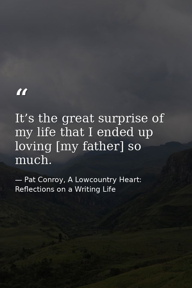 It’s the great surprise of my life that I ended up loving [my father] so much. — Pat Conroy, A Lowcountry Heart: Reflections on a Writing Life