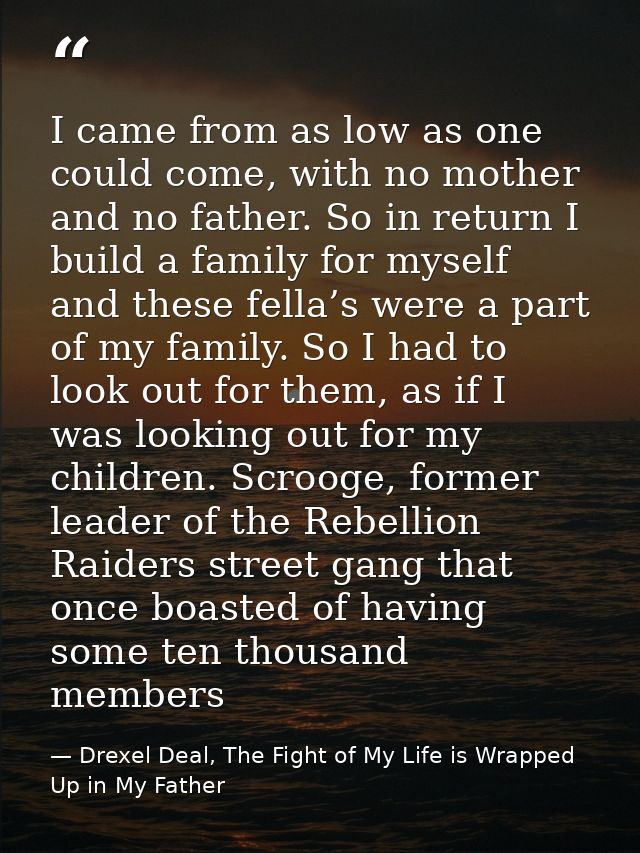 I came from as low as one could come, with no mother and no father. So in return I build a family for myself and these f — Drexel Deal, The Fight of My Life is Wrapped Up in My Father