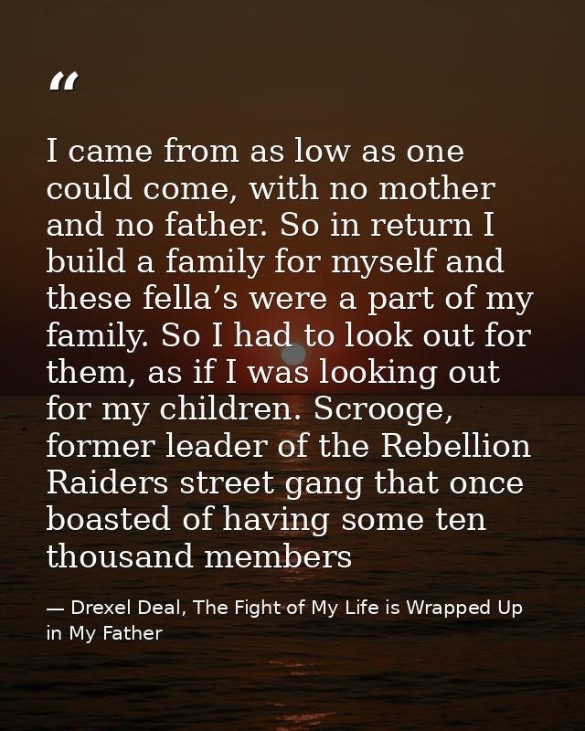I came from as low as one could come, with no mother and no father. So in return I build a family for myself and these f — Drexel Deal, The Fight of My Life is Wrapped Up in My Father