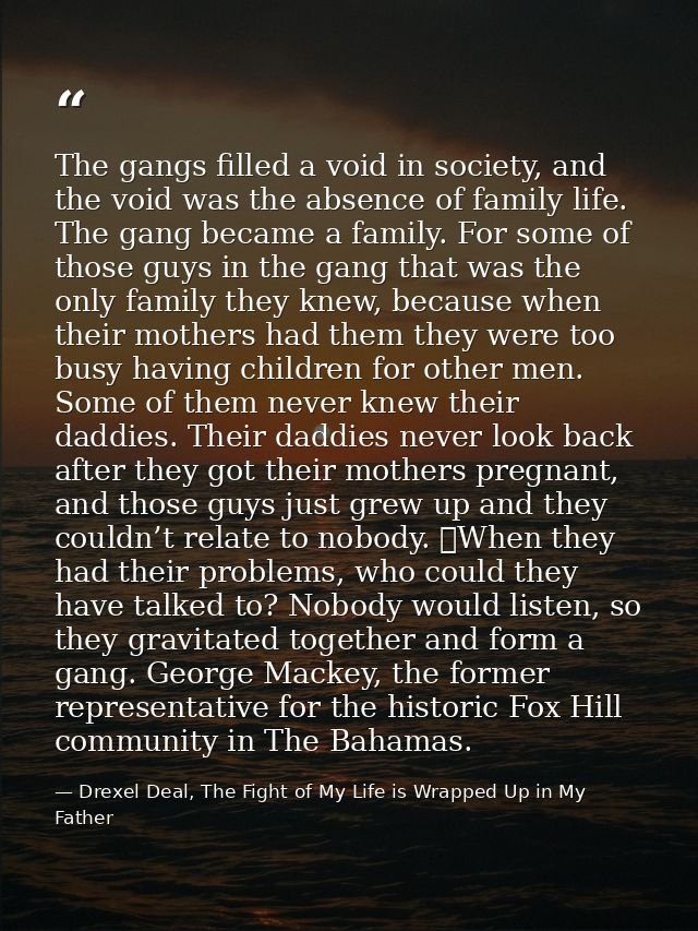 The gangs filled a void in society, and the void was the absence of family life. The gang became a family. For some of t — Drexel Deal, The Fight of My Life is Wrapped Up in My Father