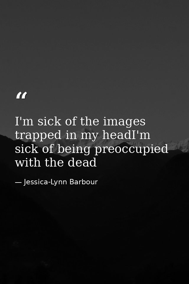 I'm sick of the images trapped in my headI'm sick of being preoccupied with the dead — Jessica-Lynn Barbour