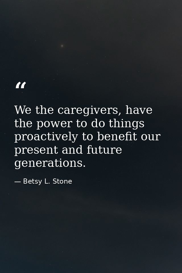 We the caregivers, have the power to do things proactively to benefit our present and future generations. — Betsy L. Stone