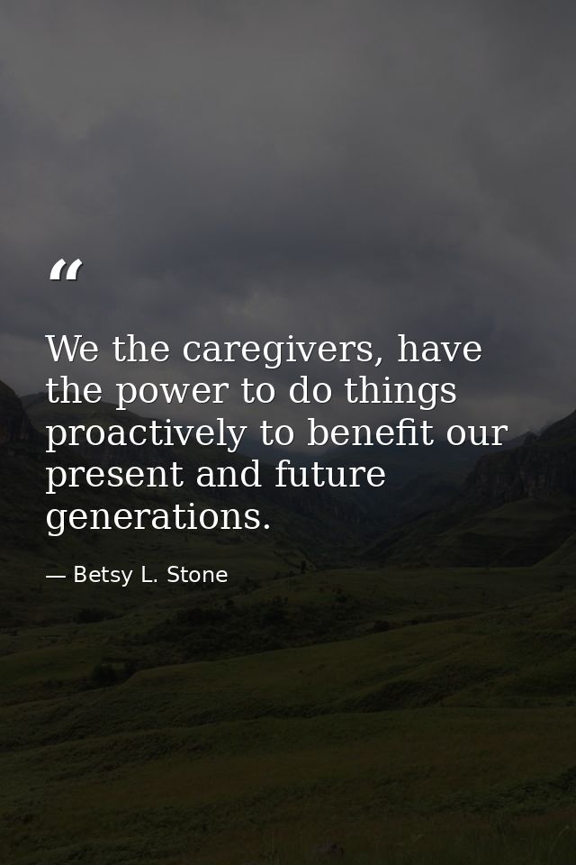 We the caregivers, have the power to do things proactively to benefit our present and future generations. — Betsy L. Stone
