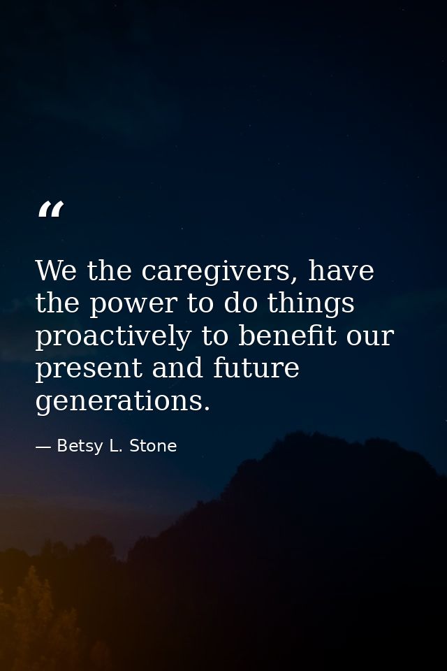 We the caregivers, have the power to do things proactively to benefit our present and future generations. — Betsy L. Stone