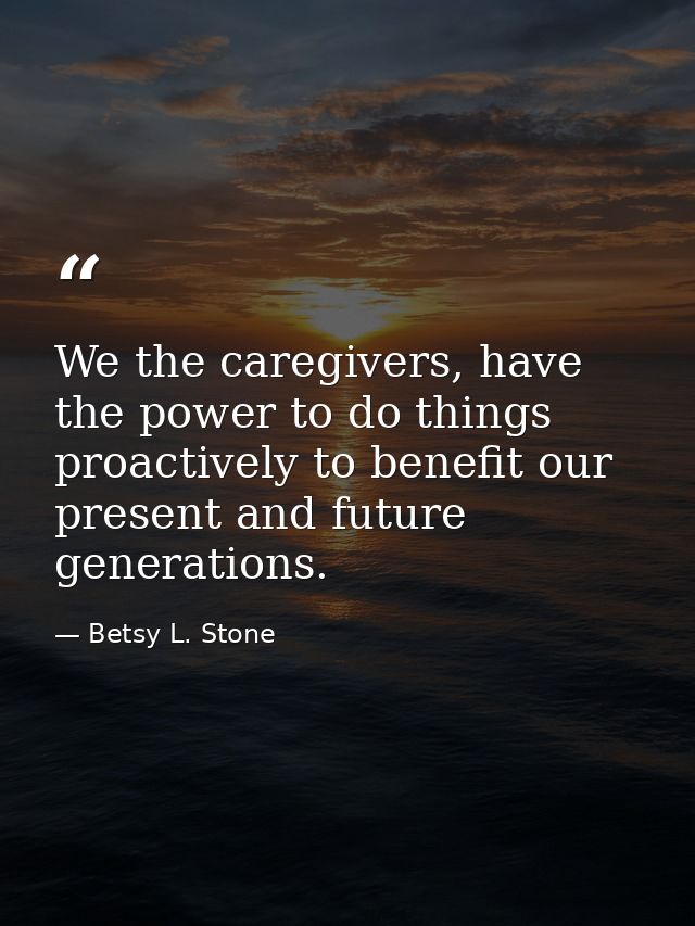 We the caregivers, have the power to do things proactively to benefit our present and future generations. — Betsy L. Stone