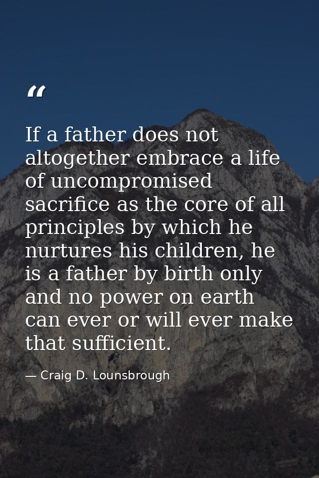 If a father does not altogether embrace a life of uncompromised sacrifice as the core of all principles by which he nurt — Craig D. Lounsbrough