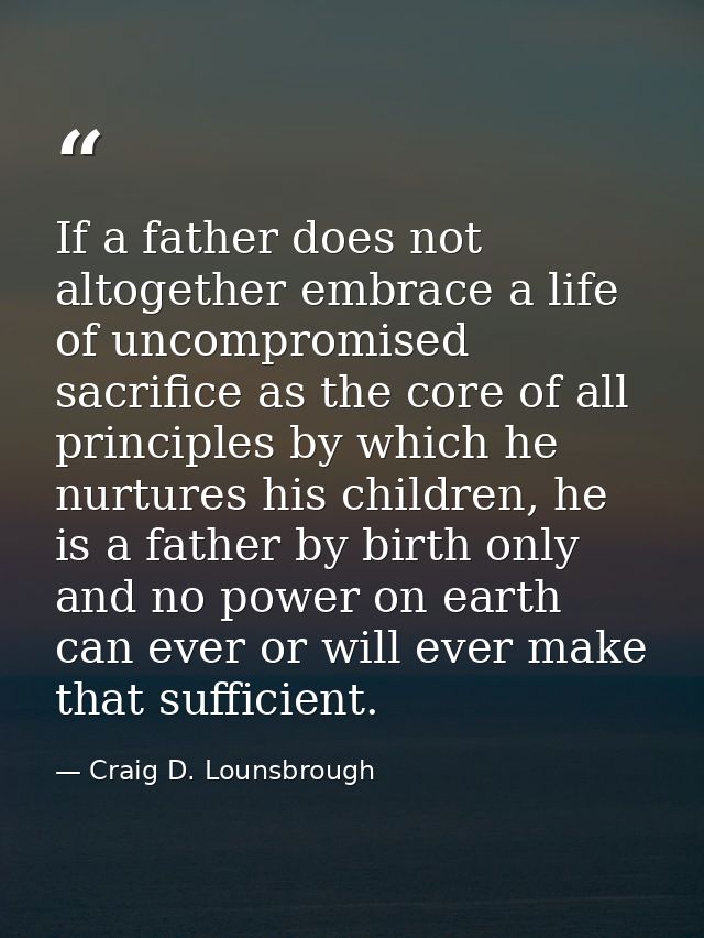 If a father does not altogether embrace a life of uncompromised sacrifice as the core of all principles by which he nurt — Craig D. Lounsbrough