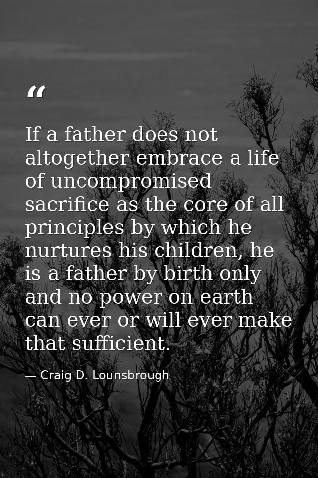 If a father does not altogether embrace a life of uncompromised sacrifice as the core of all principles by which he nurt — Craig D. Lounsbrough