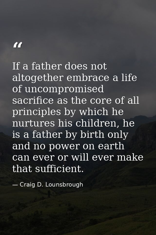 If a father does not altogether embrace a life of uncompromised sacrifice as the core of all principles by which he nurt — Craig D. Lounsbrough