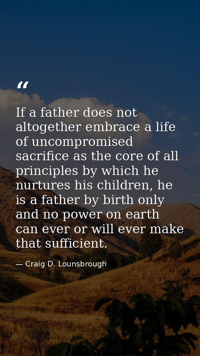 If a father does not altogether embrace a life of uncompromised sacrifice as the core of all principles by which he nurt — Craig D. Lounsbrough