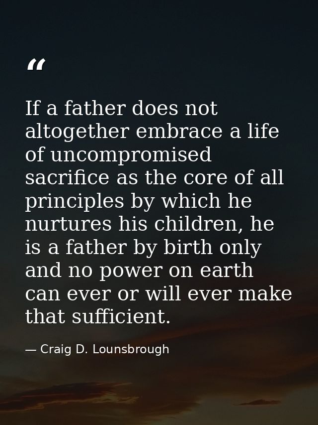 If a father does not altogether embrace a life of uncompromised sacrifice as the core of all principles by which he nurt — Craig D. Lounsbrough