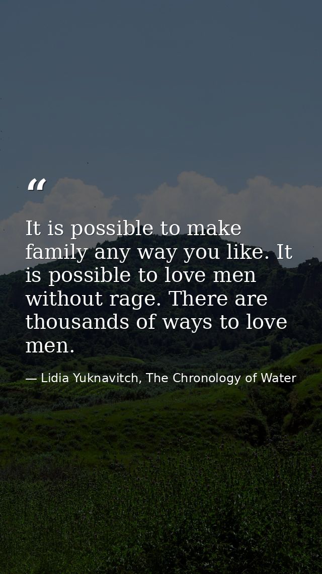 It is possible to make family any way you like. It is possible to love men without rage. There are thousands of ways to  — Lidia Yuknavitch, The Chronology of Water