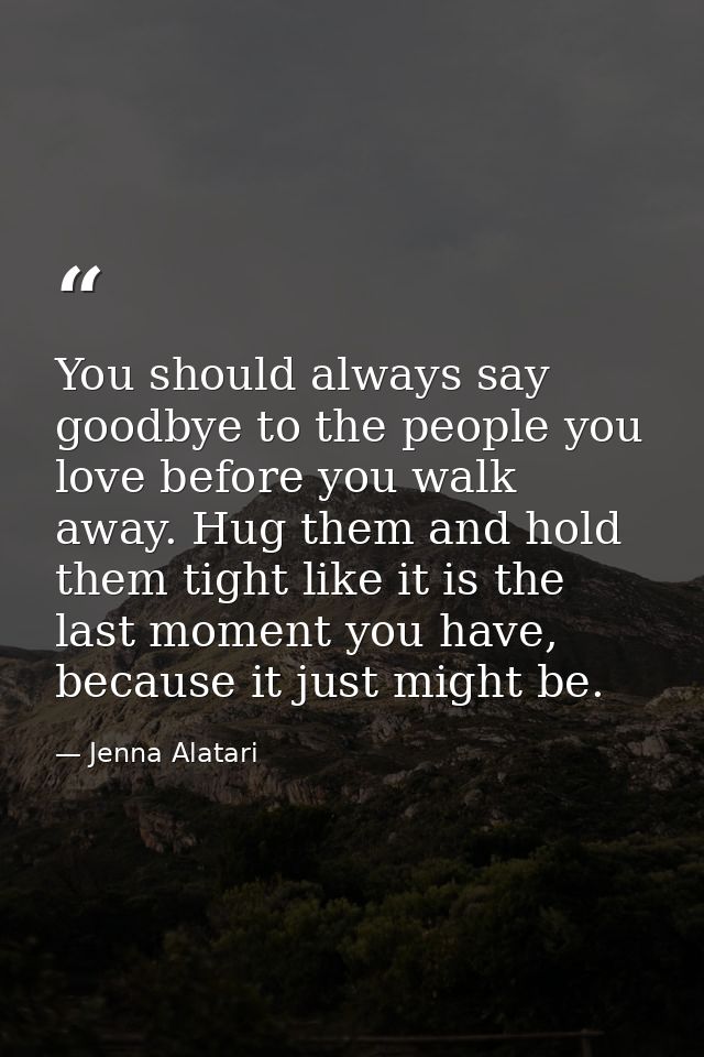 You should always say goodbye to the people you love before you walk away. Hug them and hold them tight like it is the l — Jenna Alatari