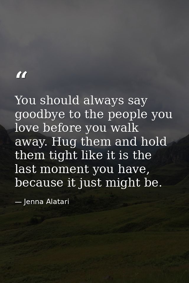 You should always say goodbye to the people you love before you walk away. Hug them and hold them tight like it is the l — Jenna Alatari
