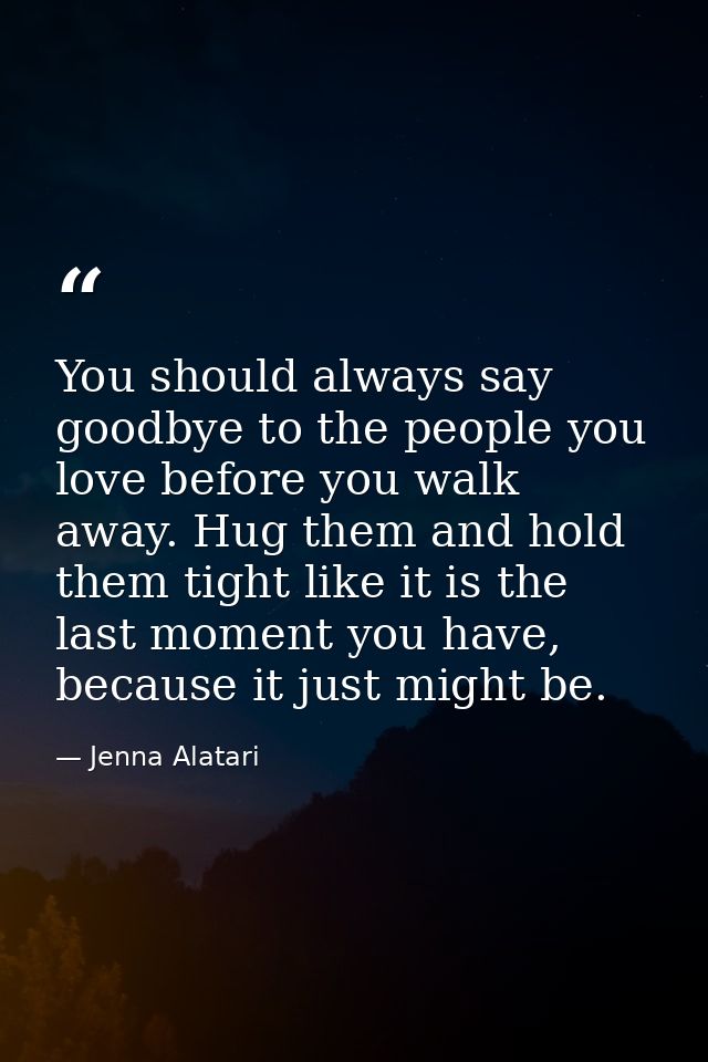 You should always say goodbye to the people you love before you walk away. Hug them and hold them tight like it is the l — Jenna Alatari