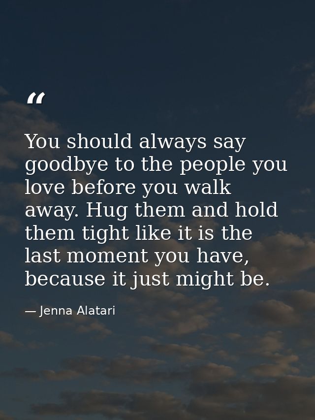 You should always say goodbye to the people you love before you walk away. Hug them and hold them tight like it is the l — Jenna Alatari