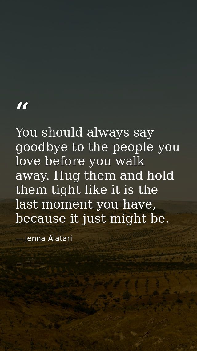 You should always say goodbye to the people you love before you walk away. Hug them and hold them tight like it is the l — Jenna Alatari