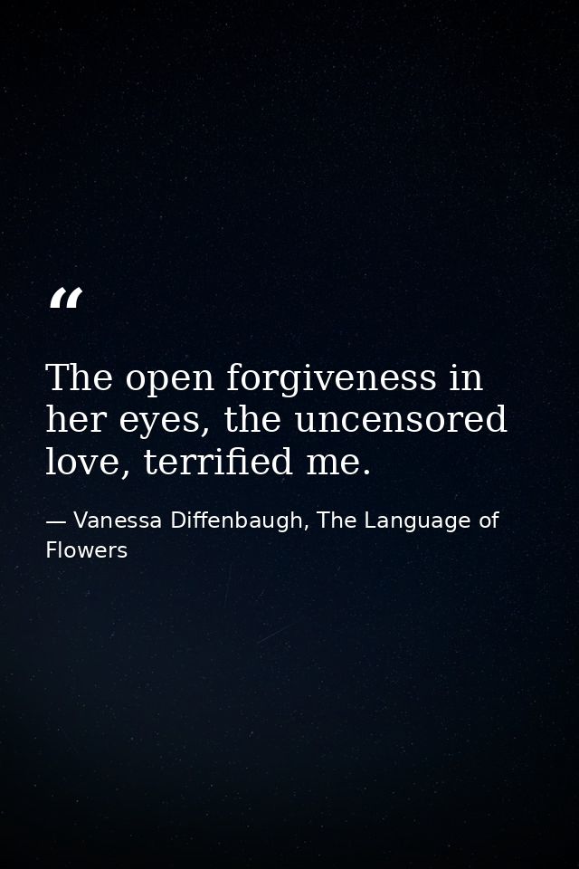 The open forgiveness in her eyes, the uncensored love, terrified me. — Vanessa Diffenbaugh, The Language of Flowers