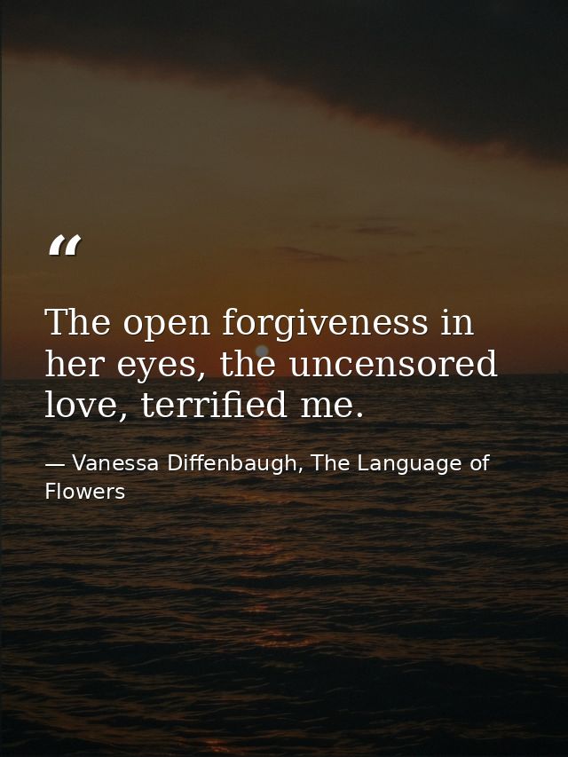 The open forgiveness in her eyes, the uncensored love, terrified me. — Vanessa Diffenbaugh, The Language of Flowers