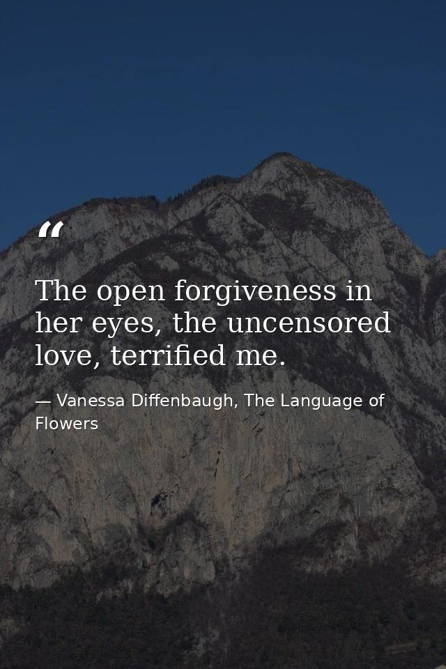 The open forgiveness in her eyes, the uncensored love, terrified me. — Vanessa Diffenbaugh, The Language of Flowers