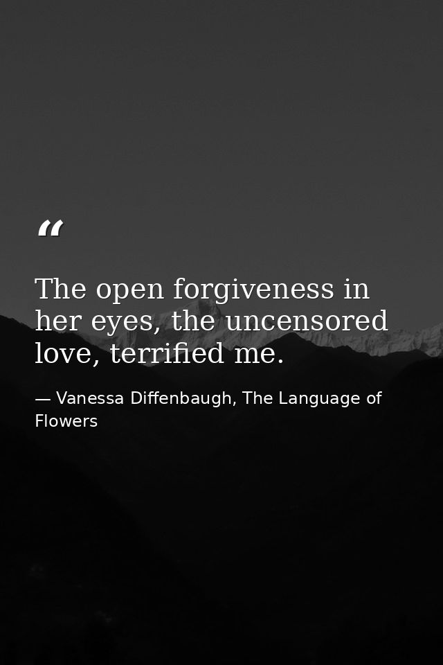 The open forgiveness in her eyes, the uncensored love, terrified me. — Vanessa Diffenbaugh, The Language of Flowers