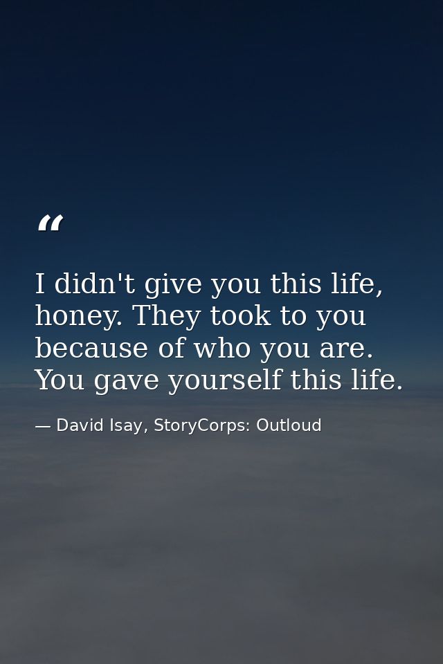 I didn't give you this life, honey. They took to you because of who you are. You gave yourself this life. — David Isay, StoryCorps: Outloud