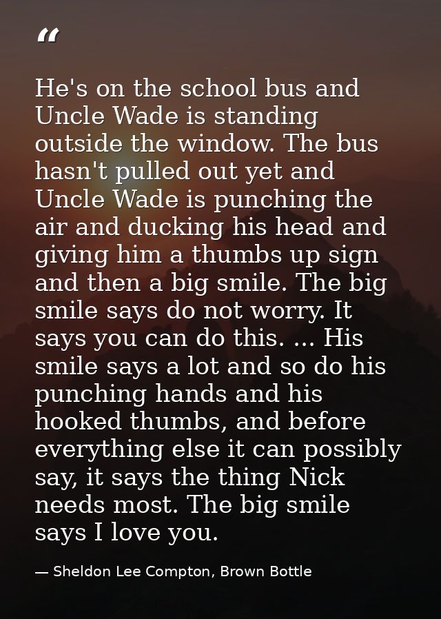 He's on the school bus and Uncle Wade is standing outside the window. The bus hasn't pulled out yet and Uncle Wade is pu — Sheldon Lee Compton, Brown Bottle