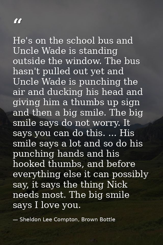 He's on the school bus and Uncle Wade is standing outside the window. The bus hasn't pulled out yet and Uncle Wade is pu — Sheldon Lee Compton, Brown Bottle