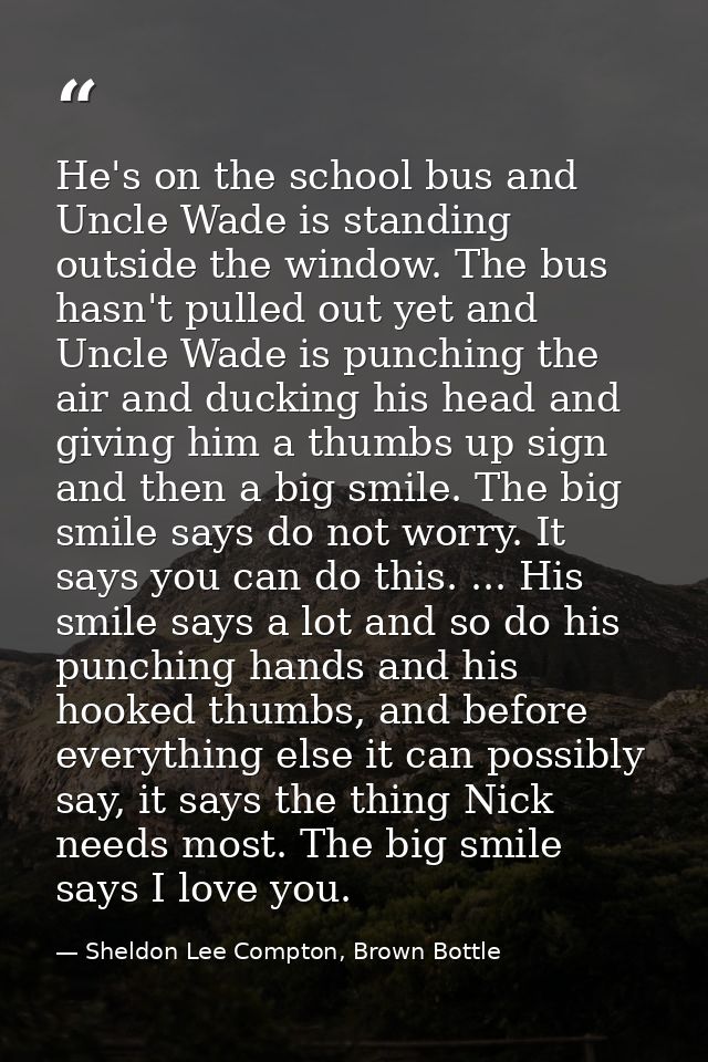 He's on the school bus and Uncle Wade is standing outside the window. The bus hasn't pulled out yet and Uncle Wade is pu — Sheldon Lee Compton, Brown Bottle