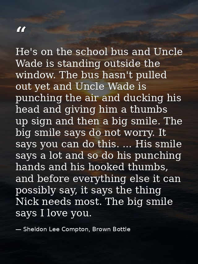 He's on the school bus and Uncle Wade is standing outside the window. The bus hasn't pulled out yet and Uncle Wade is pu — Sheldon Lee Compton, Brown Bottle