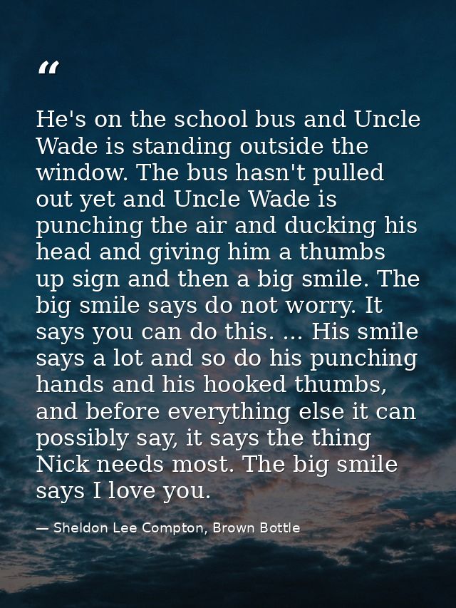 He's on the school bus and Uncle Wade is standing outside the window. The bus hasn't pulled out yet and Uncle Wade is pu — Sheldon Lee Compton, Brown Bottle
