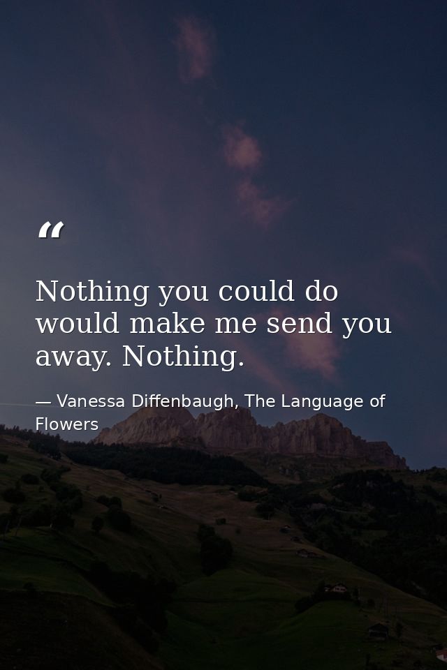 Nothing you could do would make me send you away. Nothing. — Vanessa Diffenbaugh, The Language of Flowers