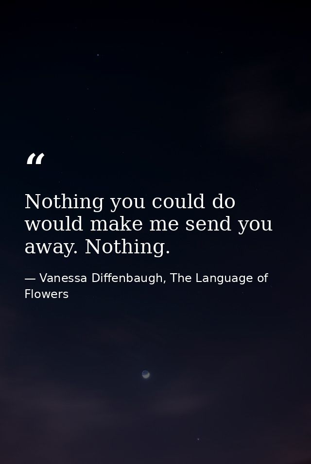 Nothing you could do would make me send you away. Nothing. — Vanessa Diffenbaugh, The Language of Flowers