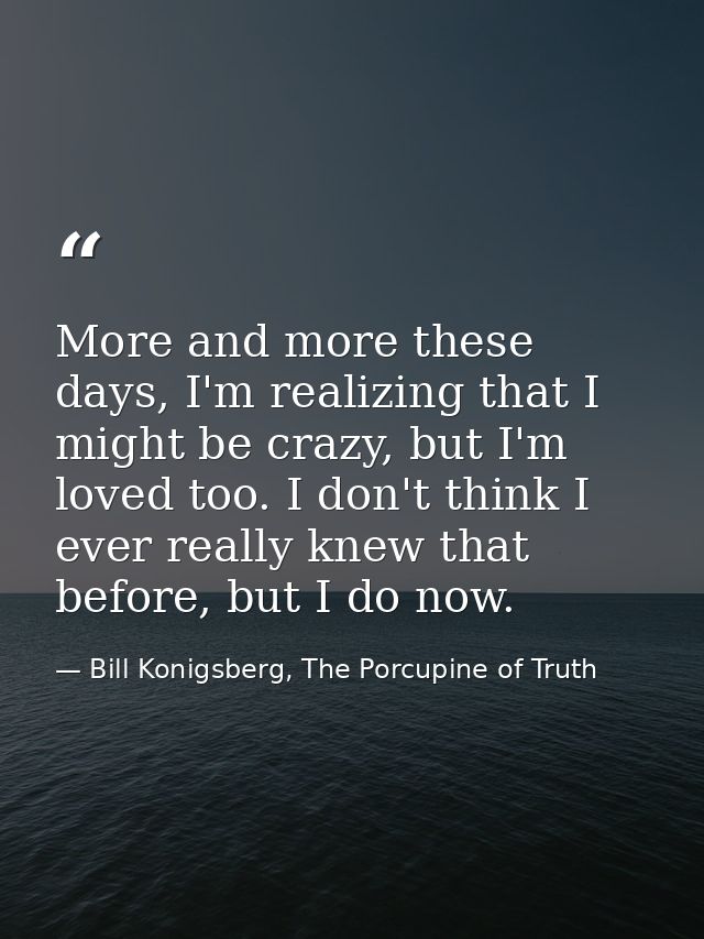 More and more these days, I'm realizing that I might be crazy, but I'm loved too. I don't think I ever really knew that  — Bill Konigsberg, The Porcupine of Truth