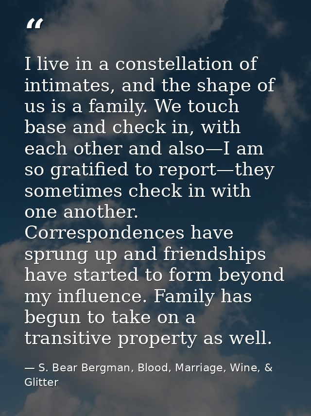 I live in a constellation of intimates, and the shape of us is a family. We touch base and check in, with each other and — S. Bear Bergman, Blood, Marriage, Wine, & Glitter