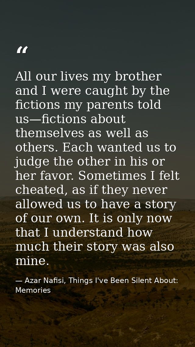 All our lives my brother and I were caught by the fictions my parents told us—fictions about themselves as well as other — Azar Nafisi, Things I've Been Silent About: Memories