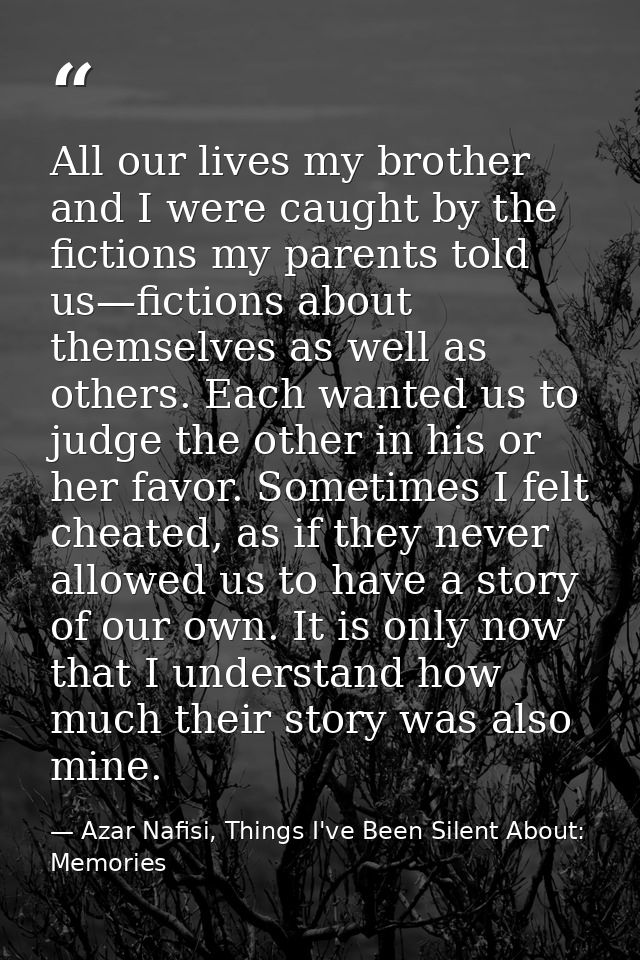 All our lives my brother and I were caught by the fictions my parents told us—fictions about themselves as well as other — Azar Nafisi, Things I've Been Silent About: Memories