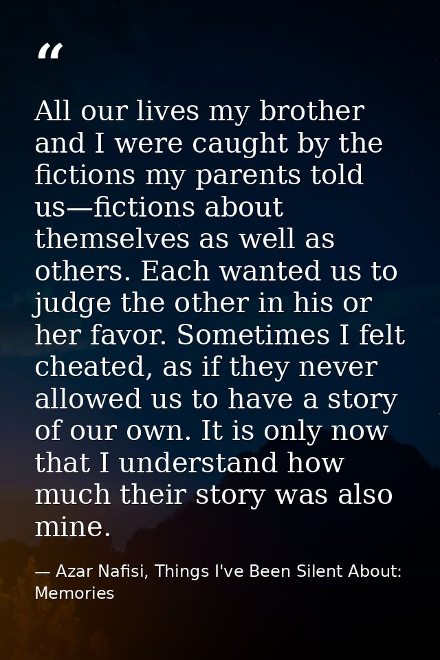 All our lives my brother and I were caught by the fictions my parents told us—fictions about themselves as well as other — Azar Nafisi, Things I've Been Silent About: Memories