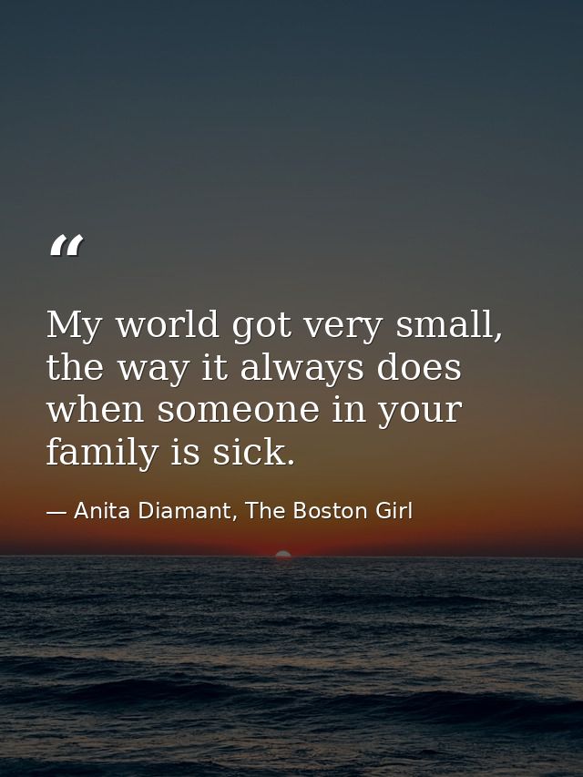 My world got very small, the way it always does when someone in your family is sick. — Anita Diamant, The Boston Girl