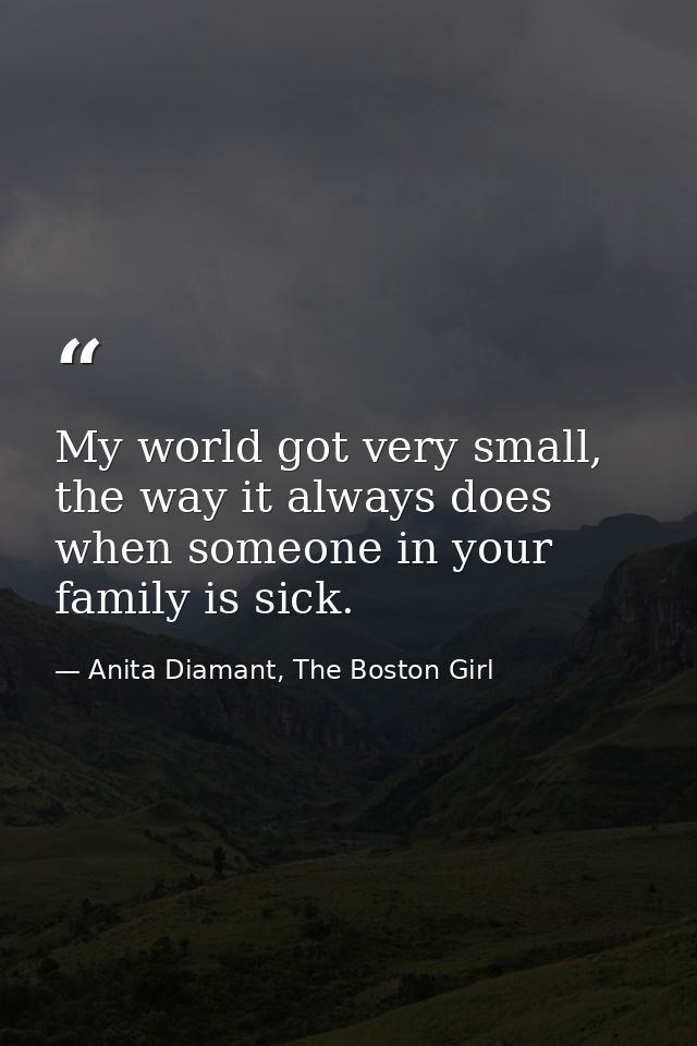 My world got very small, the way it always does when someone in your family is sick. — Anita Diamant, The Boston Girl