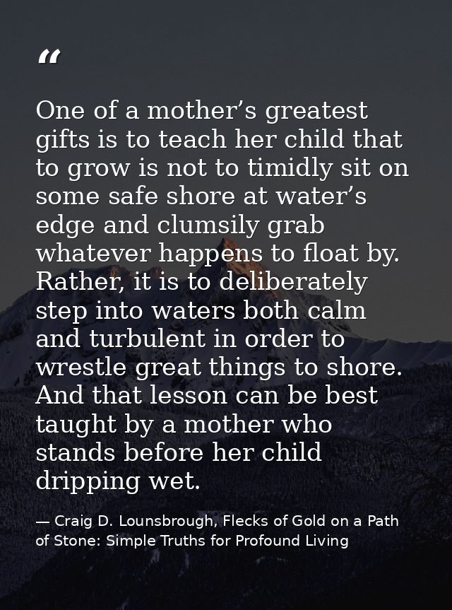One of a mother’s greatest gifts is to teach her child that to grow is not to timidly sit on some safe shore at water’s  — Craig D. Lounsbrough, Flecks of Gold on a Path of Stone: Simple Truths for Profound Living