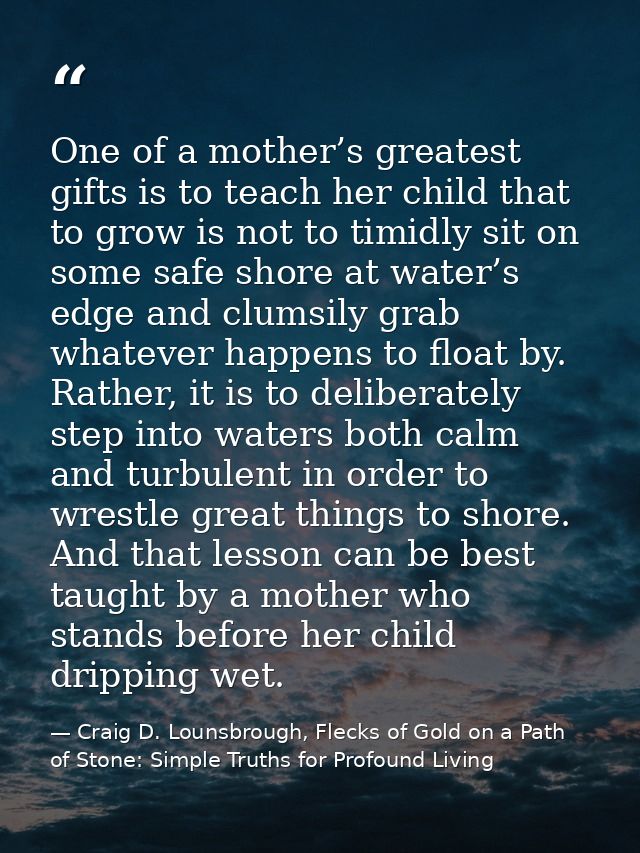 One of a mother’s greatest gifts is to teach her child that to grow is not to timidly sit on some safe shore at water’s  — Craig D. Lounsbrough, Flecks of Gold on a Path of Stone: Simple Truths for Profound Living