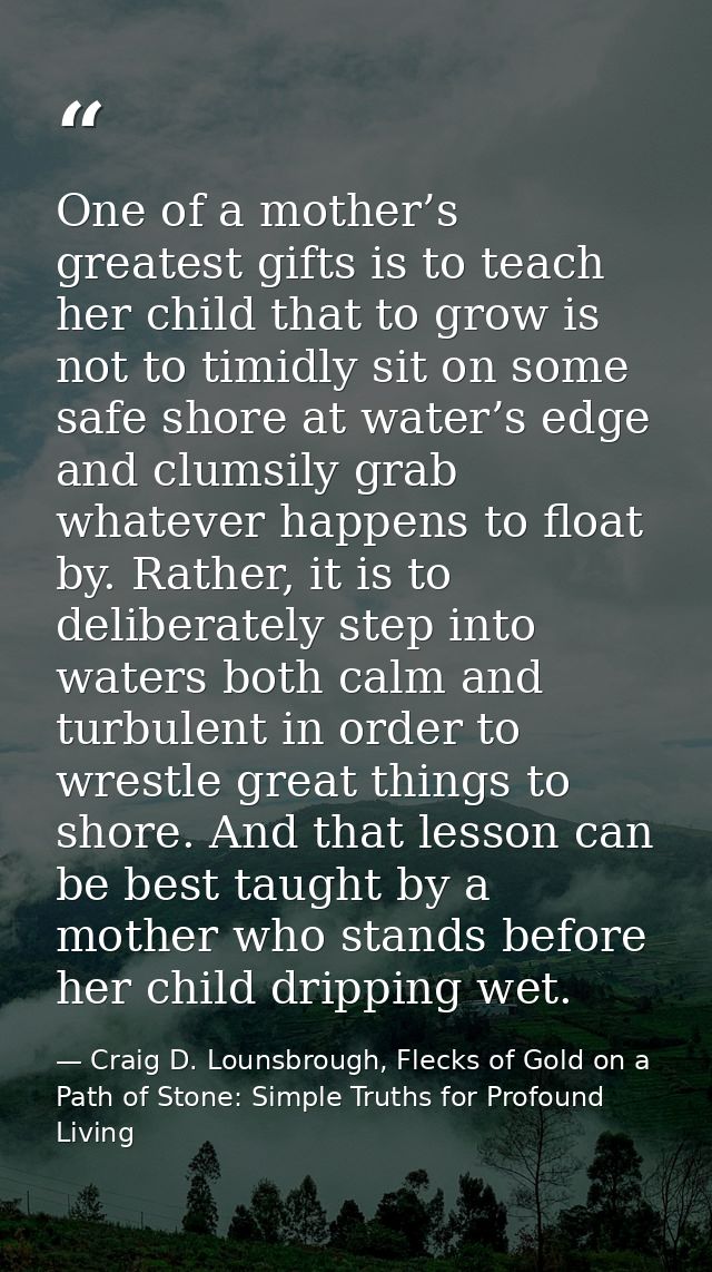 One of a mother’s greatest gifts is to teach her child that to grow is not to timidly sit on some safe shore at water’s  — Craig D. Lounsbrough, Flecks of Gold on a Path of Stone: Simple Truths for Profound Living