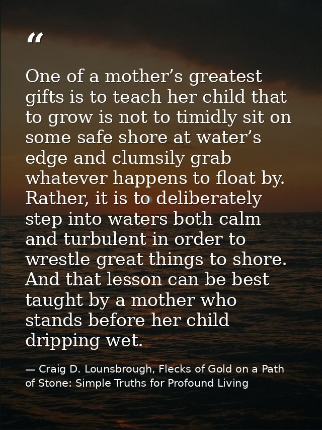 One of a mother’s greatest gifts is to teach her child that to grow is not to timidly sit on some safe shore at water’s  — Craig D. Lounsbrough, Flecks of Gold on a Path of Stone: Simple Truths for Profound Living