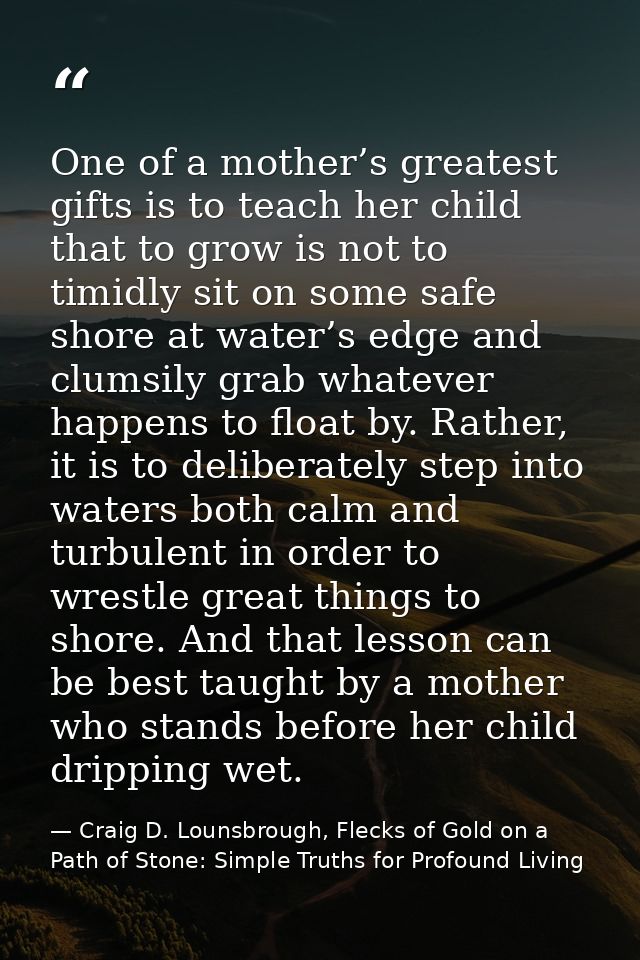 One of a mother’s greatest gifts is to teach her child that to grow is not to timidly sit on some safe shore at water’s  — Craig D. Lounsbrough, Flecks of Gold on a Path of Stone: Simple Truths for Profound Living
