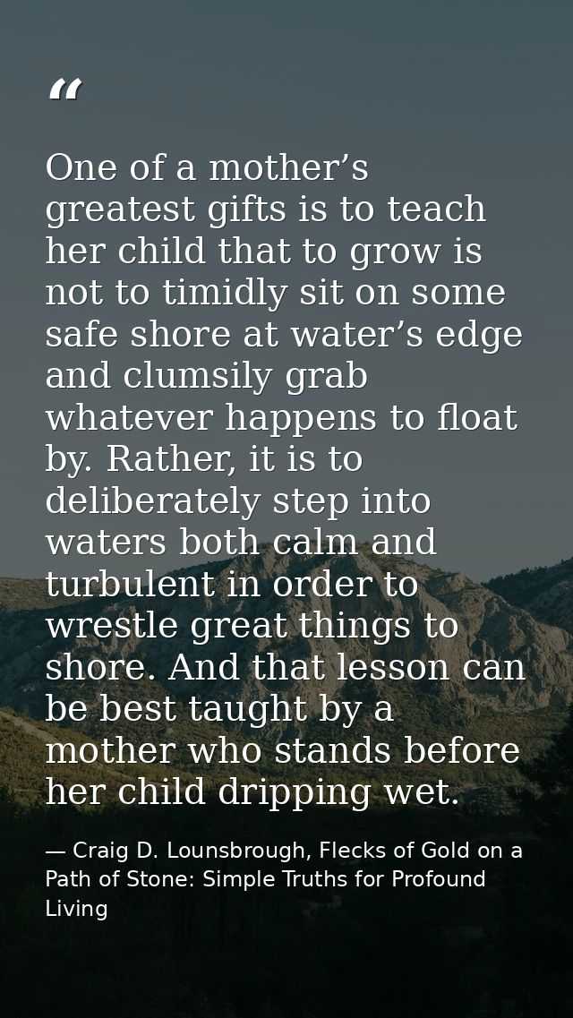 One of a mother’s greatest gifts is to teach her child that to grow is not to timidly sit on some safe shore at water’s  — Craig D. Lounsbrough, Flecks of Gold on a Path of Stone: Simple Truths for Profound Living