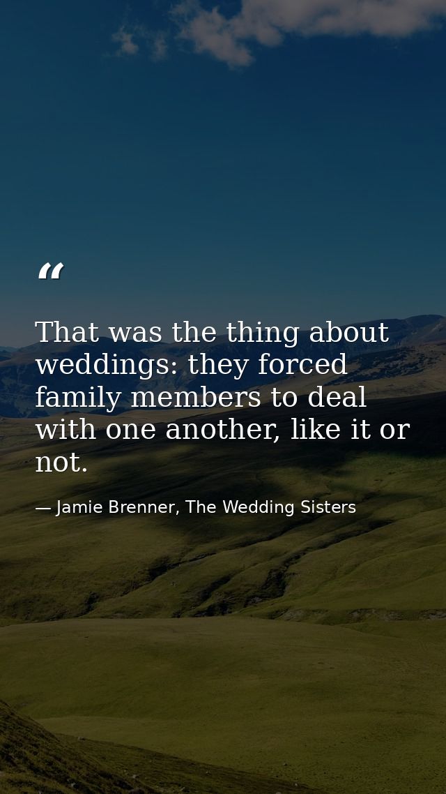 That was the thing about weddings: they forced family members to deal with one another, like it or not. — Jamie Brenner, The Wedding Sisters